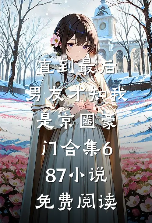 直到最后，男友才知我是京圈豪门合集687小说免费阅读