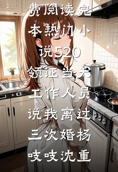 520领证当天，工作人员说我离过三次婚(杨吱吱沈重)小说全文免费阅读_完本热门小说520领证当天，工作人员说我离过三次婚(杨吱吱沈重)