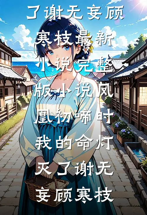 凤凰初啼时，我的命灯灭了谢无妄顾寒枝最新小说_完整版小说凤凰初啼时，我的命灯灭了(谢无妄顾寒枝)