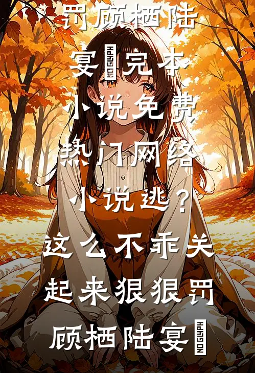 逃？这么不乖关起来狠狠罚顾栖陆宴俢完本小说免费_热门网络小说逃？这么不乖关起来狠狠罚顾栖陆宴俢
