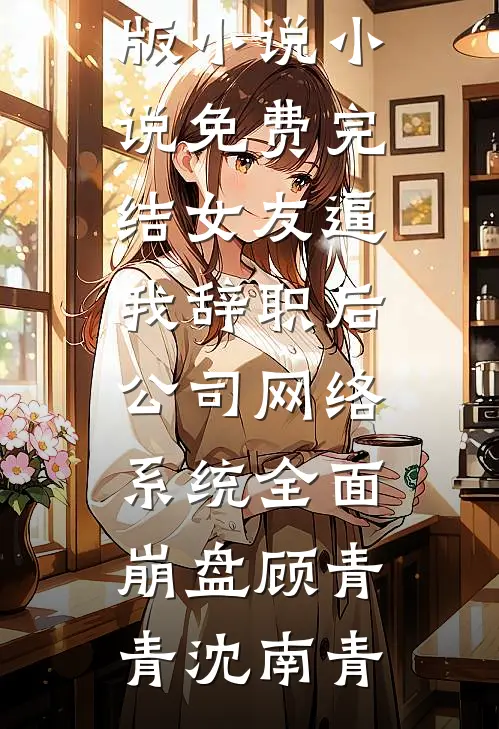 女友逼我辞职后，公司网络系统全面崩盘(顾青青沈南青)完整版小说_小说免费完结女友逼我辞职后，公司网络系统全面崩盘(顾青青沈南青)