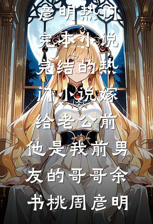 嫁给老公前，他是我前男友的哥哥余书桃周彦明热门完本小说_完结的热门小说嫁给老公前，他是我前男友的哥哥(余书桃周彦明)