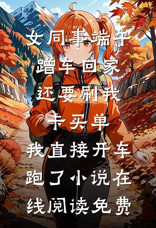 女同事端午蹭车回家，还要刷我卡买单，我直接开车跑了小说在线阅读免费