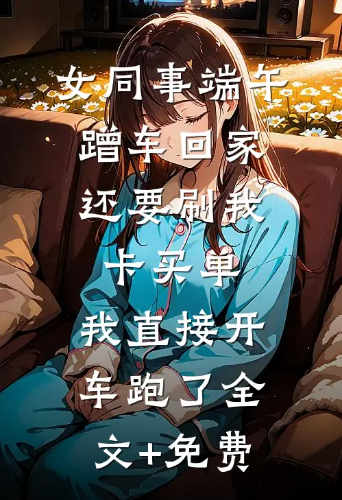 女同事端午蹭车回家，还要刷我卡买单，我直接开车跑了全文+免费
