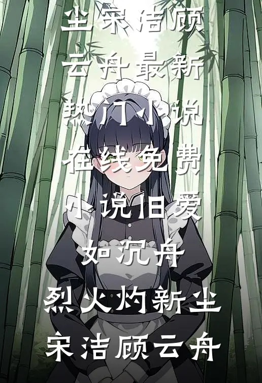 旧爱如沉舟，烈火灼新尘宋洁顾云舟最新热门小说_在线免费小说旧爱如沉舟，烈火灼新尘宋洁顾云舟