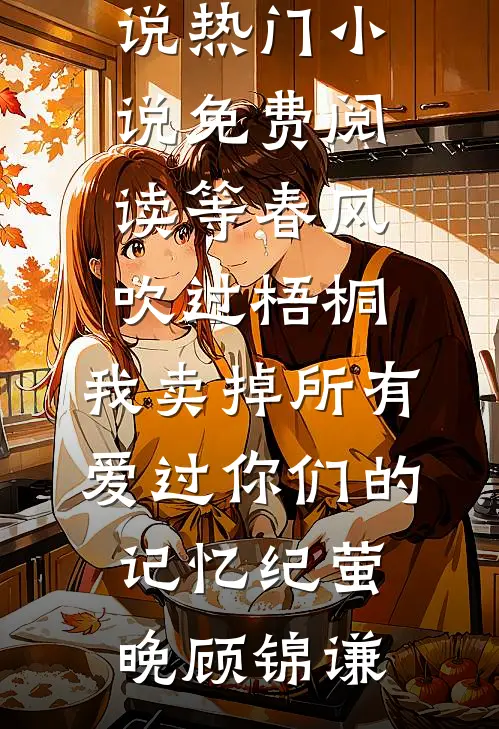 等春风吹过梧桐，我卖掉所有爱过你们的记忆纪萤晚顾锦谦全文免费小说_热门小说免费阅读等春风吹过梧桐，我卖掉所有爱过你们的记忆纪萤晚顾锦谦