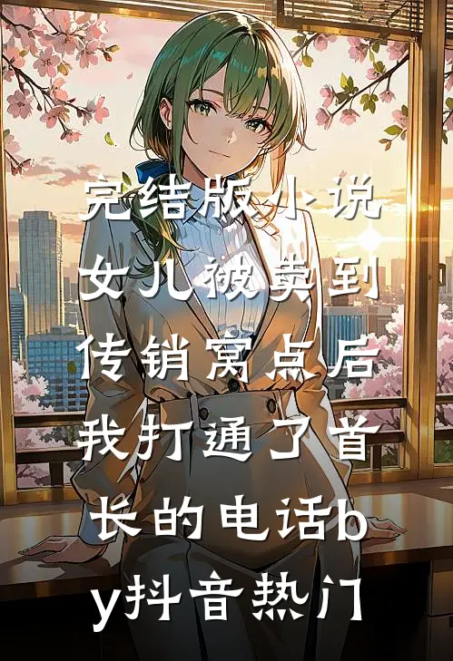 完结版小说女儿被卖到传销窝点后，我打通了首长的电话by抖音热门