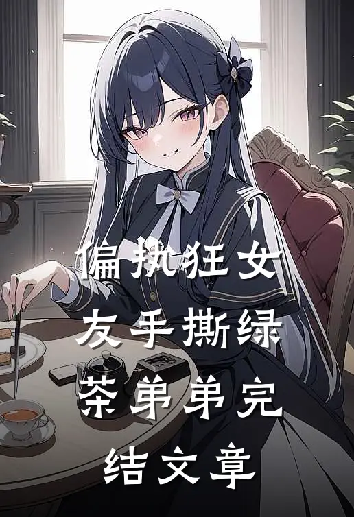 偏执狂女友手撕绿茶弟弟完结文章