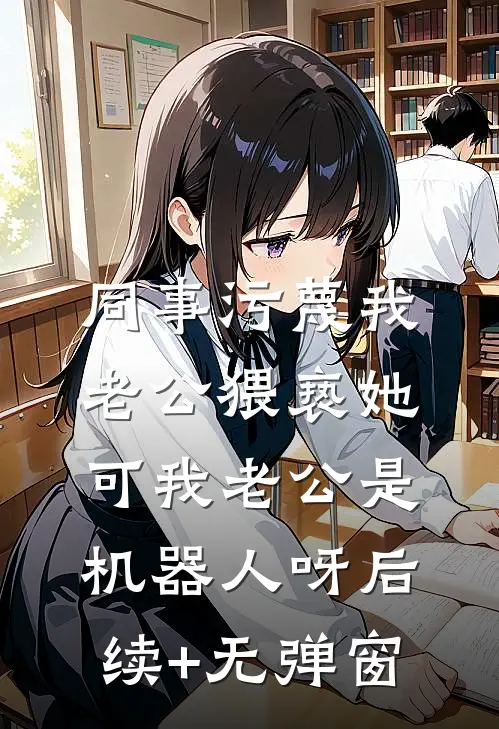 同事污蔑我老公猥亵她，可我老公是机器人呀后续+无弹窗