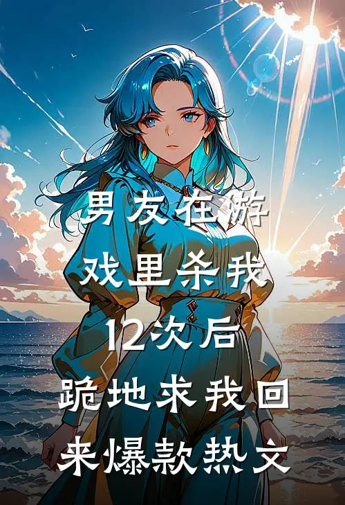 男友在游戏里杀我12次后，跪地求我回来爆款热文