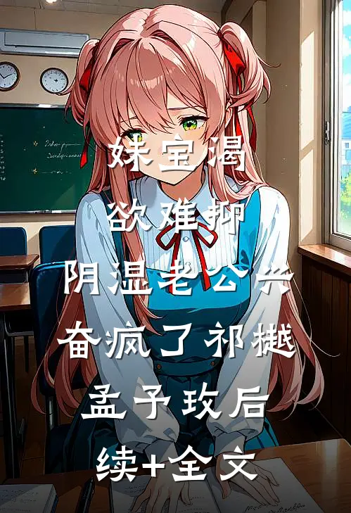 妹宝渴欲难抑，阴湿老公兴奋疯了祁樾孟予玫后续+全文