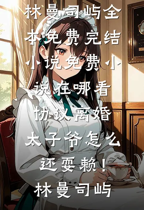 协议离婚，太子爷怎么还耍赖！林曼司屿全本免费完结小说_免费小说在哪看协议离婚，太子爷怎么还耍赖！林曼司屿