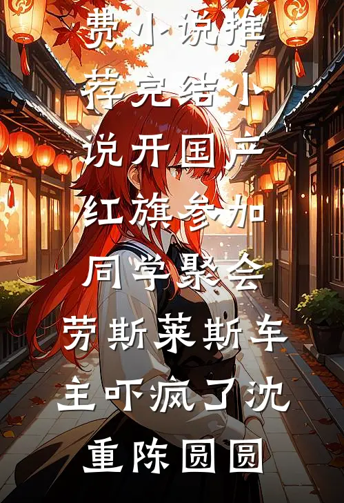 开国产红旗参加同学聚会，劳斯莱斯车主吓疯了沈重陈圆圆阅读免费小说_推荐完结小说开国产红旗参加同学聚会，劳斯莱斯车主吓疯了(沈重陈圆圆)