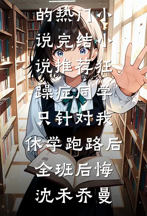 狂躁症同学只针对我，休学跑路后全班后悔沈禾乔曼完结的热门小说_完结小说推荐狂躁症同学只针对我，休学跑路后全班后悔沈禾乔曼