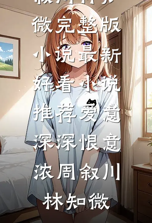 爱意深深恨意浓(周叙川林知微)完整版小说_最新好看小说推荐爱意深深恨意浓周叙川林知微