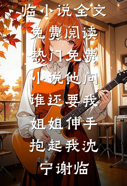 他问谁还要我，姐姐伸手抱起我(沈宁谢临)小说全文免费阅读_热门免费小说他问谁还要我，姐姐伸手抱起我沈宁谢临