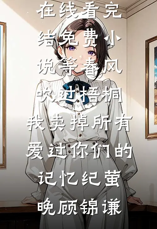 等春风吹过梧桐，我卖掉所有爱过你们的记忆纪萤晚顾锦谦免费小说在线看_完结免费小说等春风吹过梧桐，我卖掉所有爱过你们的记忆(纪萤晚顾锦谦)