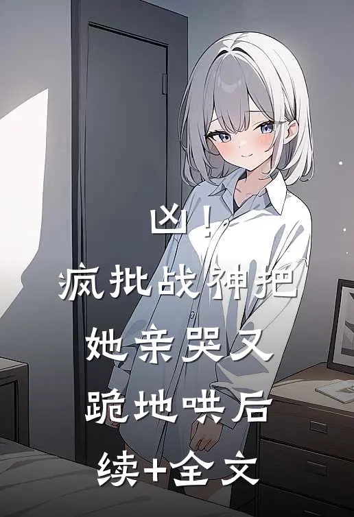 凶！疯批战神把她亲哭，又跪地哄后续+全文