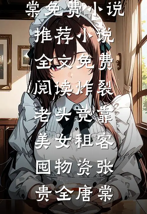 炸裂：老头竟靠美女租客囤物资(张贵全唐棠)免费小说推荐_小说全文免费阅读炸裂：老头竟靠美女租客囤物资张贵全唐棠