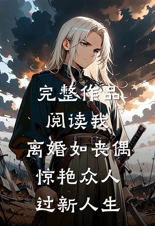 完整作品阅读我，离婚如丧偶，惊艳众人过新人生