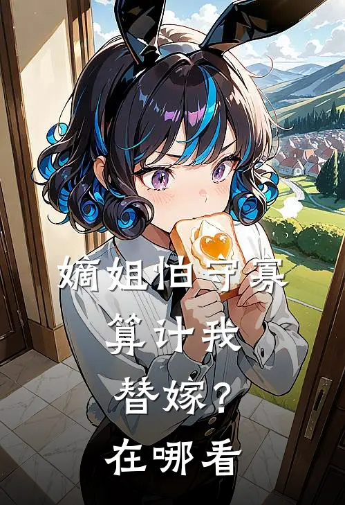 嫡姐怕守寡,算计我替嫁?在哪看全文