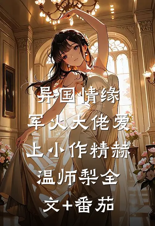 异国情缘：军火大佬爱上小作精赫温师梨全文+番茄