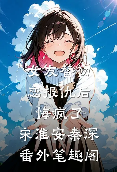 女友替初恋报仇后，悔疯了：宋淮安秦深番外笔趣阁