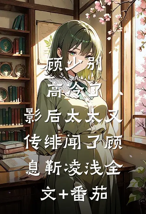 顾少别高冷了，影后太太又传绯闻了顾息靳凌浅全文+番茄
