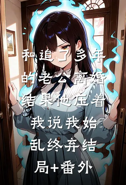 和追了多年的老公离婚，结果他压着我说我始乱终弃结局+番外