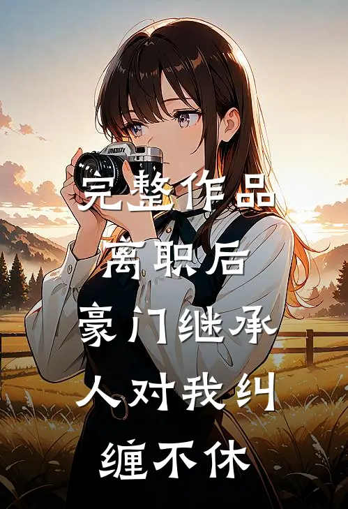 完整作品离职后，豪门继承人对我纠缠不休