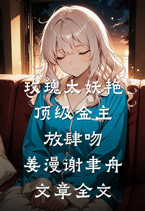玫瑰太妖艳,顶级金主放肆吻:姜漫谢聿舟文章全文